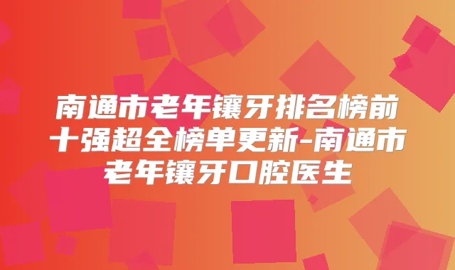 南通市老年镶牙排名榜前十强超全榜单更新-南通市老年镶牙口腔医生
