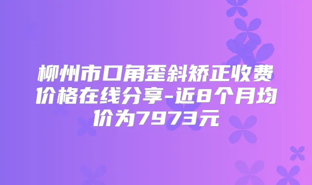 柳州市口角歪斜矫正收费价格在线分享-近8个月均价为7973元