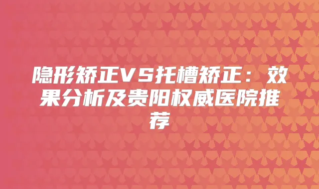 隐形矫正VS托槽矫正：效果分析及贵阳医院推荐