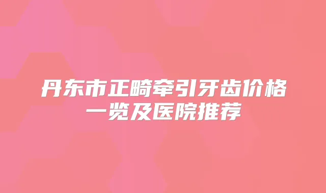 丹东市正畸牵引牙齿价格一览及医院推荐