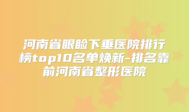 河南省眼睑下垂医院排行榜top10名单焕新-排名靠前河南省整形医院