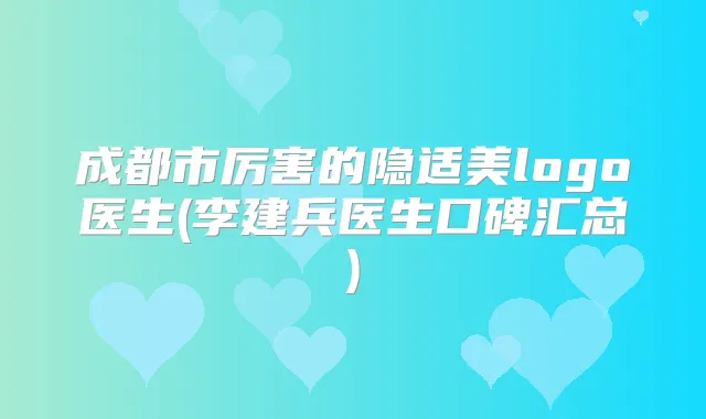 成都市厉害的隐适美logo医生(李建兵医生口碑汇总)