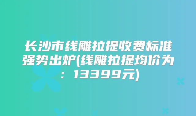 长沙市线雕拉提收费标准强势出炉(线雕拉提均价为：13399元)