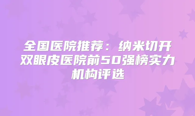 全国医院推荐：纳米切开双眼皮医院前50强榜实力机构评选