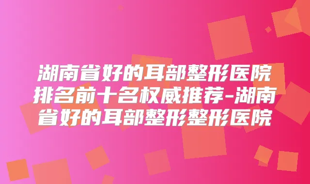 湖南省好的耳部整形医院排名前十名推荐-湖南省好的耳部整形整形医院