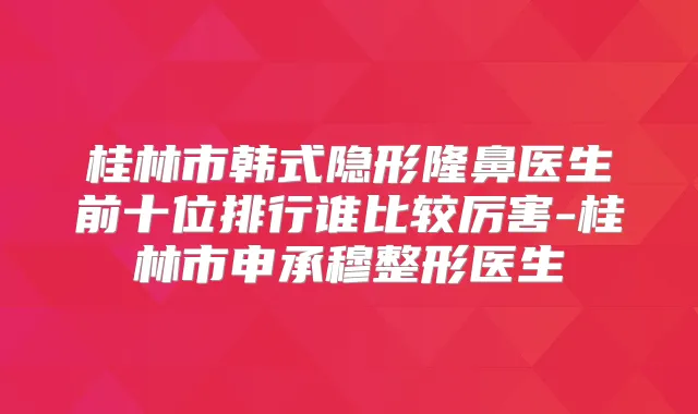 桂林市韩式隐形隆鼻医生前十位排行谁比较厉害-桂林市申承穆整形医生