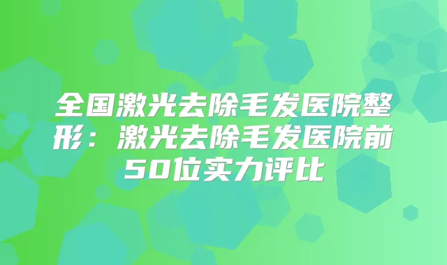 全国激光去除毛发医院整形：激光去除毛发医院前50位实力评比