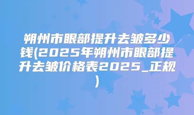 朔州市眼部提升去皱多少钱(2025年朔州市眼部提升去皱价格表2025_正规)