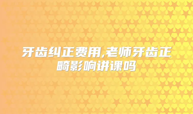 牙齿纠正费用,老师牙齿正畸影响讲课吗