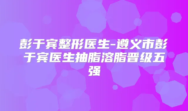 彭于宾整形医生-遵义市彭于宾医生抽脂溶脂晋级五强