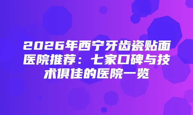 2026年西宁牙齿瓷贴面医院推荐：七家口碑与技术俱佳的医院一览