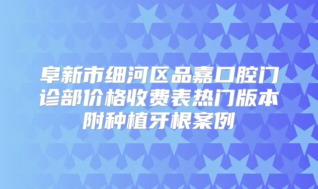 阜新市细河区品嘉口腔门诊部价格收费表热门版本附种植牙根案例