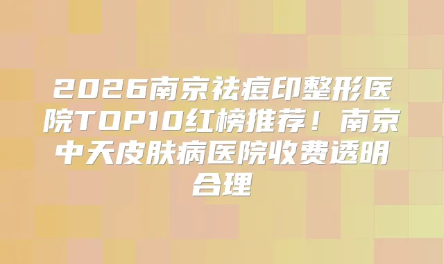 2026南京祛痘印整形医院TOP10红榜推荐!南京中天皮肤病医院收费透明合理