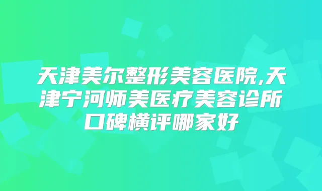 天津美尔整形美容医院,天津宁河师美医疗美容诊所口碑横评哪家好