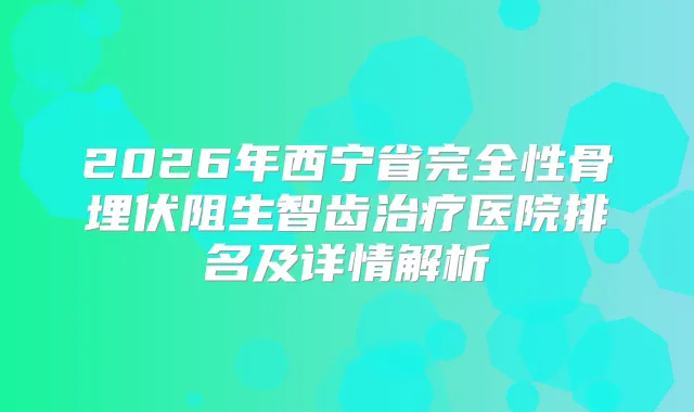 2026年西宁省完全性骨埋伏阻生智齿医院排名及详情解析