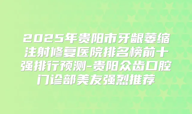 2025年贵阳市牙龈萎缩注射修复医院排名榜前十强排行预测-贵阳众齿口腔门诊部美友强烈推荐