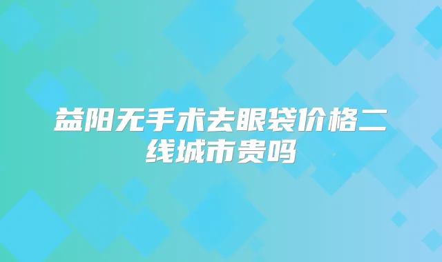 益阳无手术去眼袋价格二线城市贵吗