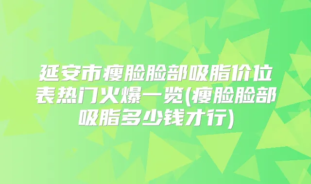 延安市瘦脸脸部吸脂价位表热门火爆一览(瘦脸脸部吸脂多少钱才行)