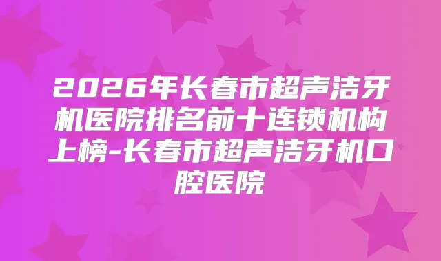 title="2026年长春市超声洁牙机医院排名前十连锁机构上榜-长春市超声洁牙机口腔医院"