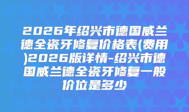 2026年绍兴市德国威兰德全瓷牙修复价格表(费用)2026版详情-绍兴市德国威兰德全瓷牙修复一般价位是多少