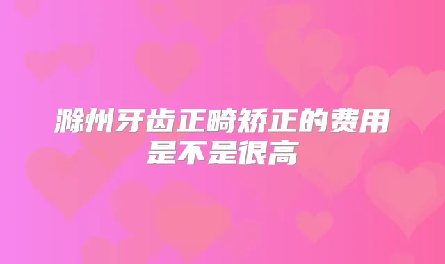 滁州牙齿正畸矫正的费用是不是很高