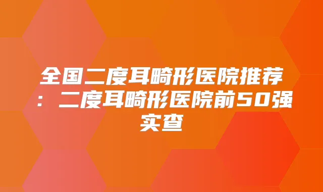 全国二度耳畸形医院推荐：二度耳畸形医院前50强实查
