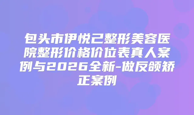 包头市伊悦己整形美容医院整形价格价位表真人案例与2026全新-做反颌矫正案例