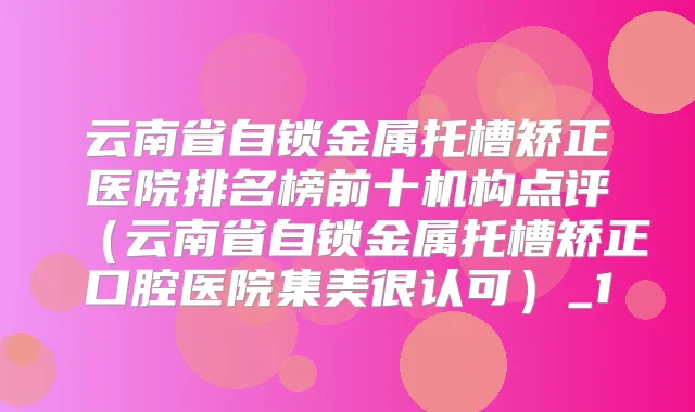 云南省自锁金属托槽矫正医院排名榜前十机构点评（云南省自锁金属托槽矫正口腔医院集美很认可）_1
