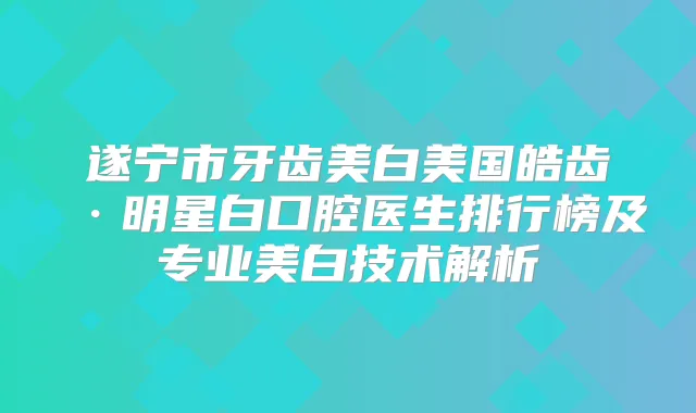 遂宁市牙齿美白美国皓齿·明星白口腔医生排行榜及专业美白技术解析