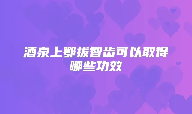 酒泉上鄂拔智齿可以取得哪些功效