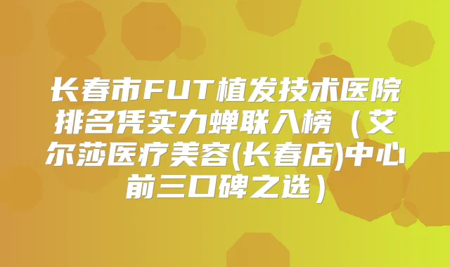 长春市FUT植发技术医院排名凭实力蝉联入榜(艾尔莎医疗美容(长春店)中心前三口碑之选)
