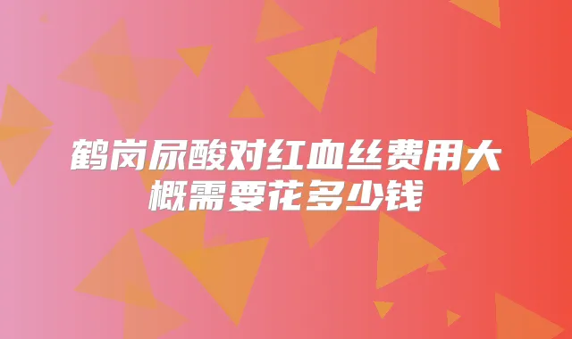 鹤岗尿酸对红血丝费用大概需要花多少钱