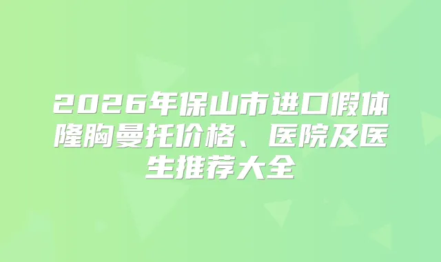 2026年保山市进口假体隆胸曼托价格、医院及医生推荐大全