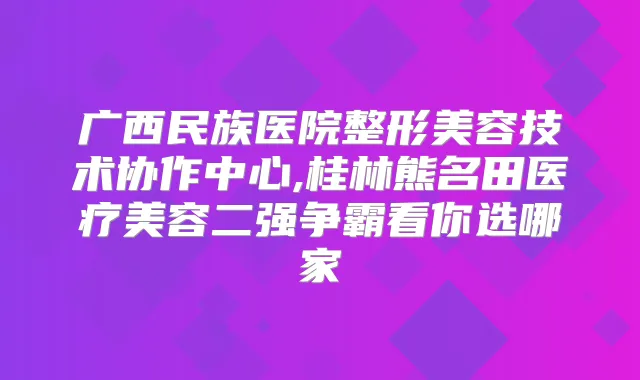 广西民族医院整形美容技术协作中心,桂林熊名田医疗美容二强争霸看你选哪家