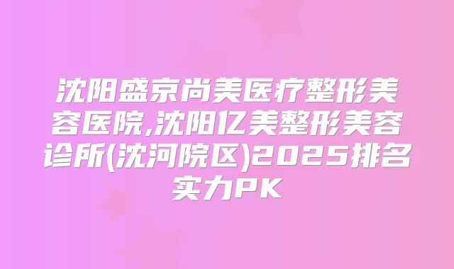 沈阳盛京尚美医疗整形美容医院,沈阳亿美整形美容诊所(沈河院区)2025排名实力PK