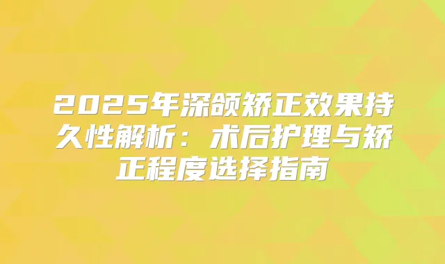 2025年深颌矫正效果持久性解析：术后护理与矫正程度选择指南