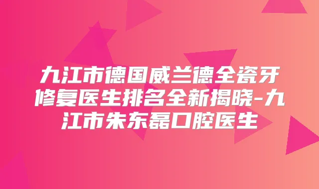九江市德国威兰德全瓷牙修复医生排名全新揭晓-九江市朱东磊口腔医生