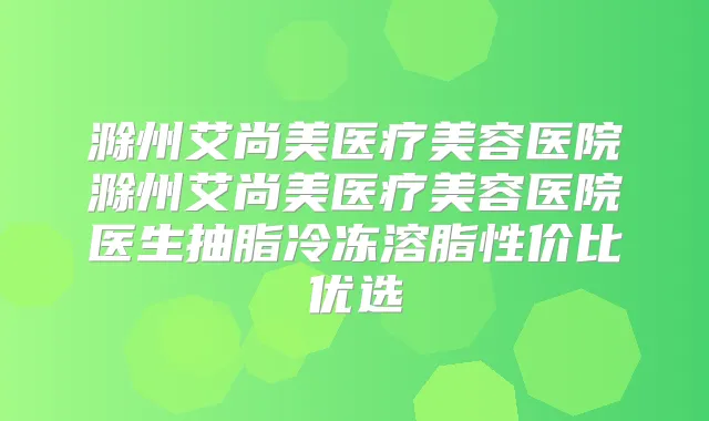 滁州艾尚美医疗美容医院滁州艾尚美医疗美容医院医生抽脂冷冻溶脂性价比优选