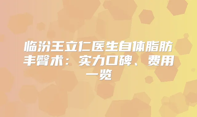 临汾王立仁医生自体脂肪丰臀术：实力口碑、费用一览