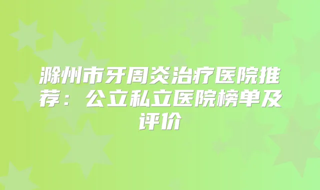 滁州市牙周炎医院推荐：公立私立医院榜单及评价