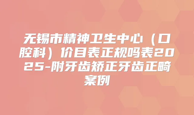无锡市精神卫生中心（口腔科）价目表正规吗表2025-附牙齿矫正牙齿正畸案例