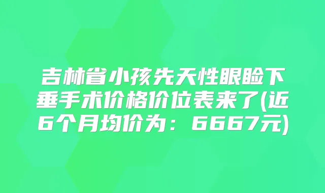 吉林省小孩先天性眼睑下垂手术价格价位表来了(近6个月均价为：6667元)