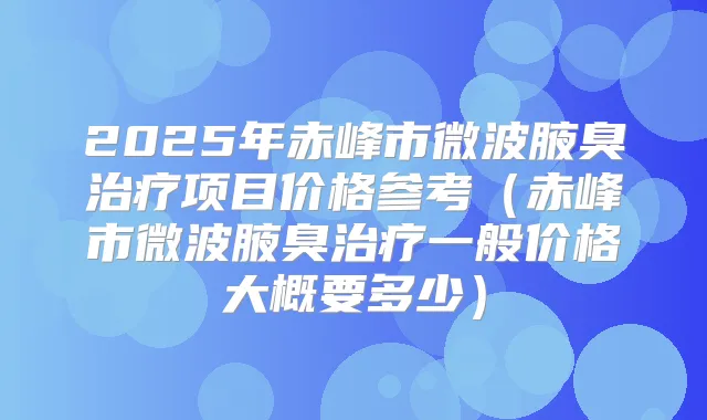 2025年赤峰市微波腋臭项目价格参考(赤峰市微波腋臭一般价格大概要多少)