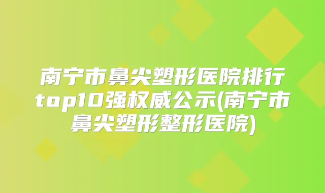 南宁市鼻尖塑形医院排行top10强公示(南宁市鼻尖塑形整形医院)
