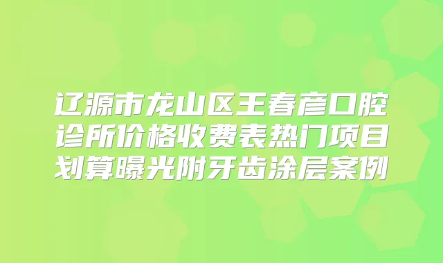 辽源市龙山区王春彦口腔诊所价格收费表热门项目划算曝光附牙齿涂层案例