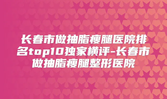 长春市做抽脂瘦腿医院排名top10横评-长春市做抽脂瘦腿整形医院
