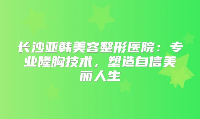长沙亚韩美容整形医院：专业隆胸技术，塑造自信美丽人生