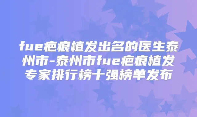 fue疤痕植发出名的医生泰州市-泰州市fue疤痕植发专家排行榜十强榜单发布