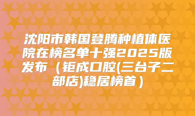 沈阳市韩国登腾种植体医院在榜名单十强2025版发布（钜成口腔(三台子二部店)稳居榜首）