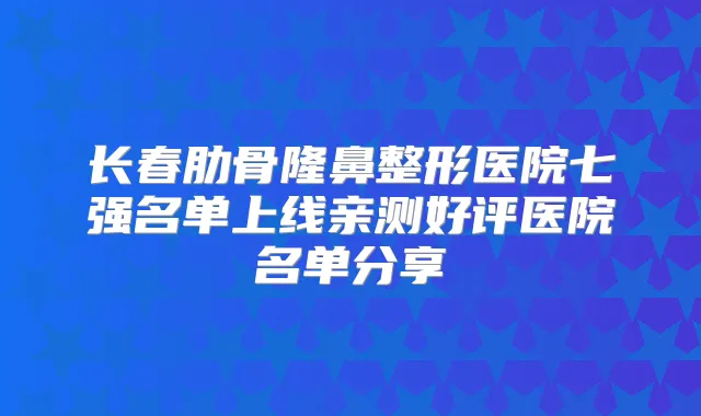 长春肋骨隆鼻整形医院七强名单上线亲测好评医院名单分享